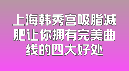 上海韩秀宫吸脂减肥让你拥有完美曲线的四大好处