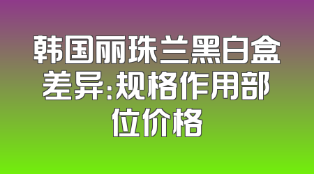 韩国丽珠兰黑白盒差异：规格作用部位价格