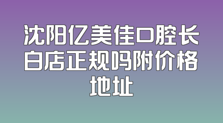 沈阳亿美佳口腔长白店正规吗附价格地址
