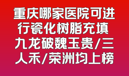 重庆哪家医院可进行瓷化树脂充填 九龙破魏玉贵/三人禾/荣洲均上榜