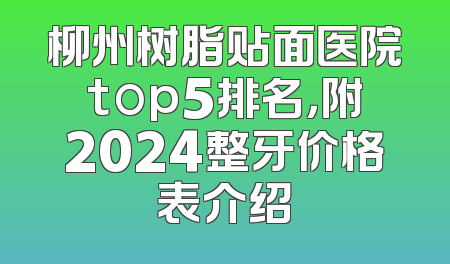 柳州树脂贴面医院top5排名，附2024整牙价格表介绍