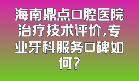 海南鼎点口腔医院治疗技术评价，专业牙科服务口碑如何？