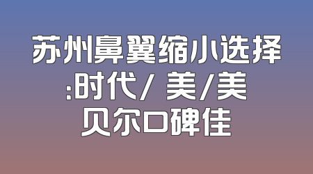 苏州鼻翼缩小选择：时代/玥美/美贝尔口碑佳