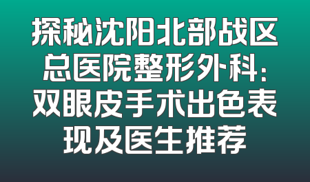 探秘沈阳北部战区总医院整形外科：双眼皮手术出色表现及医生推荐