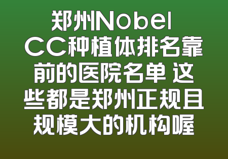 郑州Nobel CC种植体排名靠前的医院名单 这些都是郑州正规且规模大的机构喔