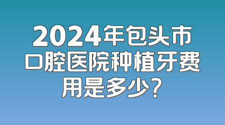 2024年包头市口腔医院种植牙费用是多少？