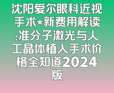 沈阳爱尔眼科近视手术*新费用解读：准分子激光与人工晶体植入手术价格全知道2024版