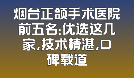 烟台正颌手术医院前五名：优选这几家，技术精湛，口碑载道