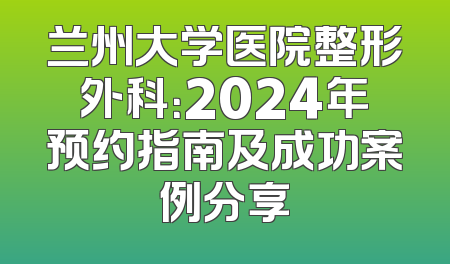 兰州大学医院整形外科：2024年预约指南及成功案例分享