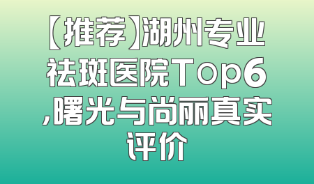 【推荐】湖州专业祛斑医院Top6，曙光与尚丽真实评价