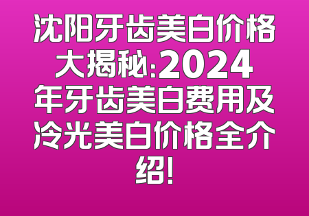 沈阳牙齿美白价格大揭秘：2024年牙齿美白费用及冷光美白价格全介绍！