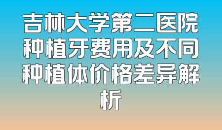 吉林大学第二医院种植牙费用及不同种植体价格差异解析