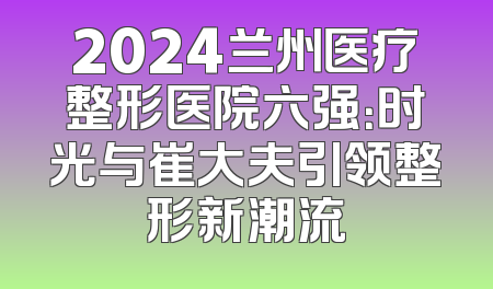 2024兰州医疗整形医院六强：时光与崔大夫引领整形新潮流