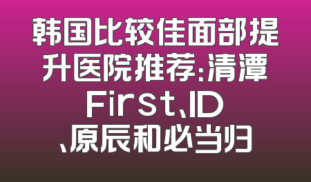 韩国比较佳面部提升医院推荐：清潭First、ID、原辰和必当归
