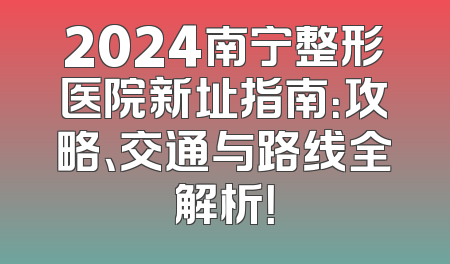 2024南宁整形医院新址指南：攻略、交通与路线全解析！