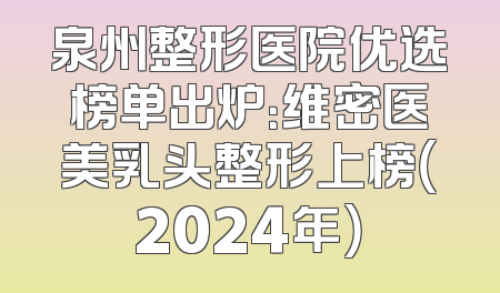 泉州整形医院优选榜单出炉：维密医美乳头整形上榜（2024年）