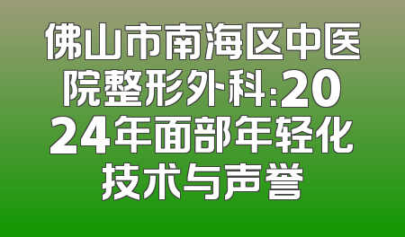 佛山市南海区中医院整形外科：2024年面部年轻化技术与声誉