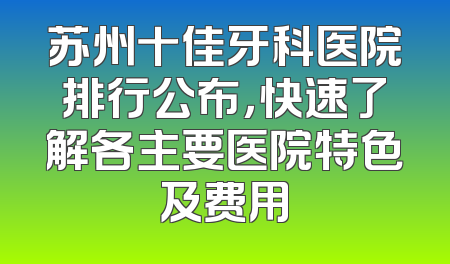 苏州十佳牙科医院排行公布，快速了解各主要医院特色及费用