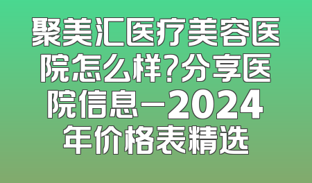聚美汇医疗美容医院怎么样？分享医院信息_2024年价格表精选