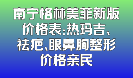 南宁格林美菲新版价格表：热玛吉、祛疤、眼鼻胸整形价格亲民