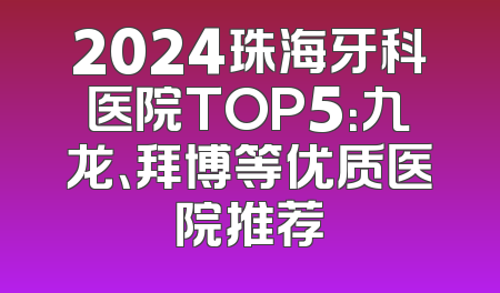 2024珠海牙科医院TOP5：九龙、拜博等优质医院推荐