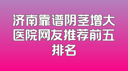 济南靠谱阴茎增大医院网友推荐前五排名