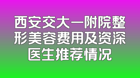 西安交大一附院整形美容费用及资深医生推荐情况
