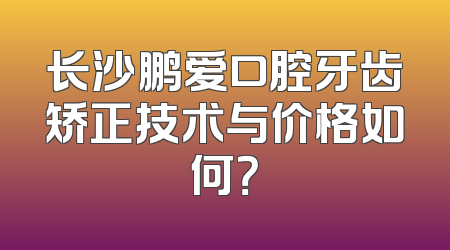 长沙鹏爱口腔牙齿矫正技术与价格如何？