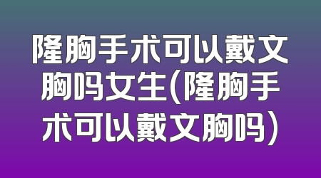 隆胸手术可以戴文胸吗女生(隆胸手术可以戴文胸吗)