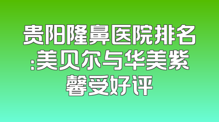 贵阳隆鼻医院排名：美贝尔与华美紫馨受好评