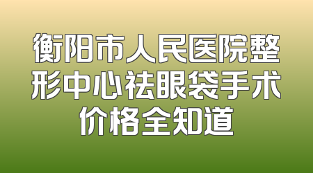 衡阳市人民医院整形中心祛眼袋手术价格全知道