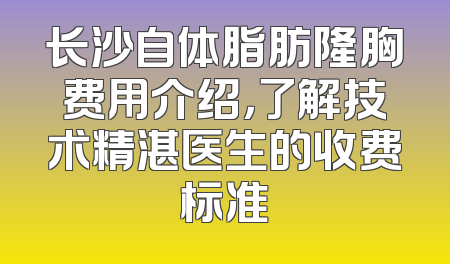 长沙自体脂肪隆胸费用介绍，了解技术精湛医生的收费标准