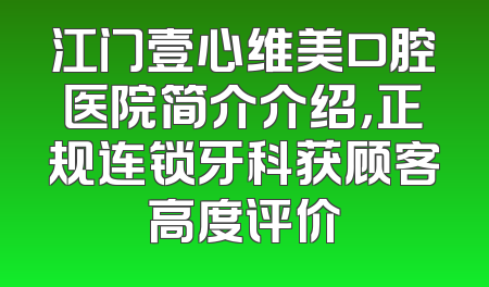 江门壹心维美口腔医院简介介绍，正规连锁牙科获顾客高度评价