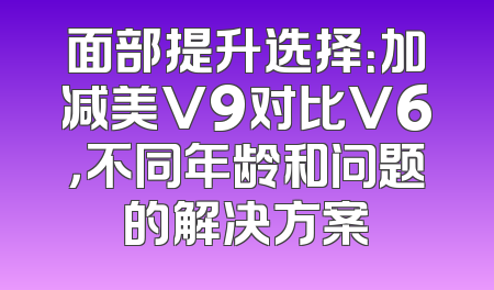 面部提升选择：加减美V9对比V6，不同年龄和问题的解决方案