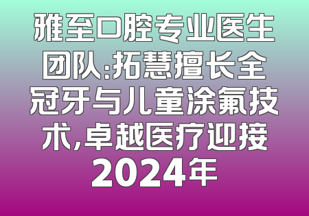 雅至口腔专业医生团队：拓慧擅长全冠牙与儿童涂氟技术，卓越医疗迎接2024年