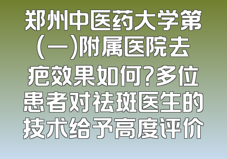 郑州中医药大学第(一)附属医院去疤效果如何？多位患者对祛斑医生的技术给予高度评价
