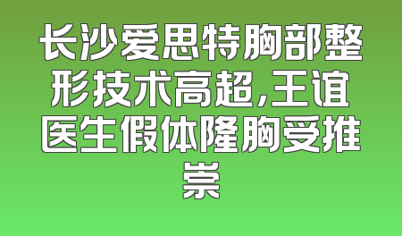 长沙爱思特胸部整形技术高超，王谊医生假体隆胸受推崇