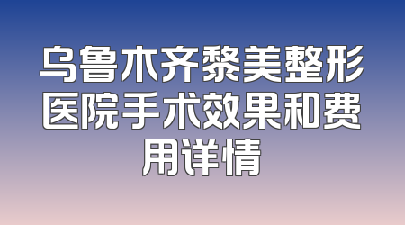 乌鲁木齐黎美整形医院手术效果和费用详情