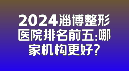 2024淄博整形医院排名前五：哪家机构更好？