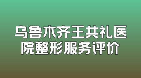 乌鲁木齐王共礼医院整形服务评价