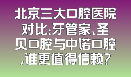 北京三大口腔医院对比：牙管家、圣贝口腔与中诺口腔，谁更值得信赖？