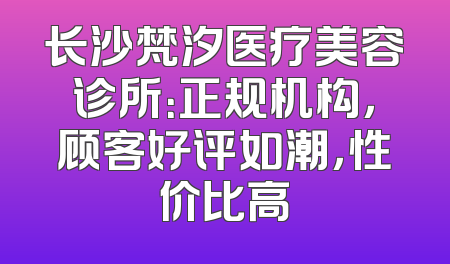 长沙梵汐医疗美容诊所：正规机构，顾客好评如潮，性价比高