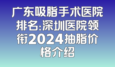 广东吸脂手术医院排名：深圳医院领衔2024抽脂价格介绍