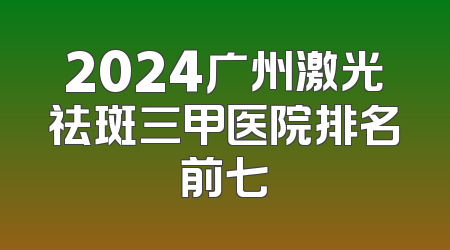 2024广州激光祛斑三甲医院排名前七