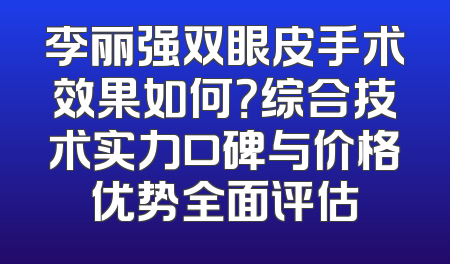 李丽强双眼皮手术效果如何？综合技术实力口碑与价格优势全面评估