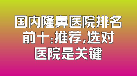 国内隆鼻医院排名前十：推荐，选对医院是关键