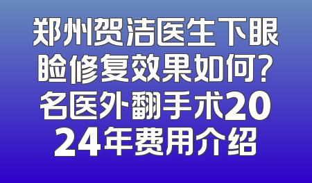 郑州贺洁医生下眼睑修复效果如何？名医外翻手术2024年费用介绍