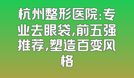 杭州整形医院：专业去眼袋，前五强推荐，塑造百变风格