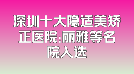 深圳十大隐适美矫正医院：丽雅等名院入选