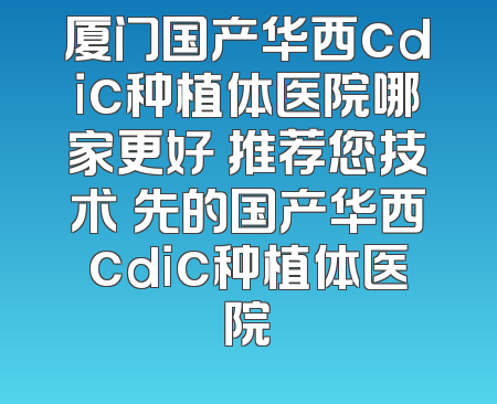 厦门国产华西cdic种植体医院哪家更好 推荐您技术領先的国产华西cdic种植体医院